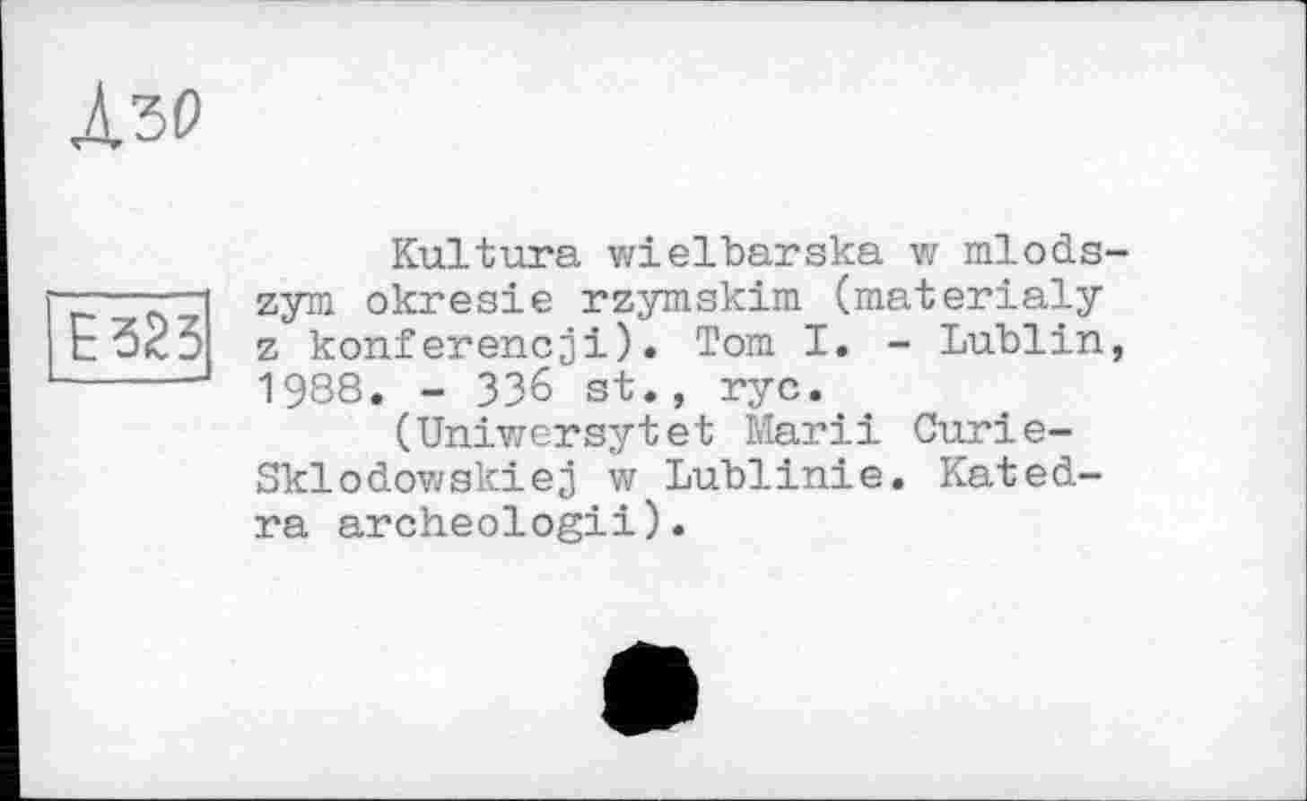 ﻿Лъо
Е325
Kultura wielbarska w mlods-zym okresie rzymskim (materialy z konferencji). Tom I. - Lublin, 1988. - ЗЗ6 st., ryc.
(Uniwersytet Marii Curie-Sklodov/skiej w Lublinie. Kated-ra archeologii).